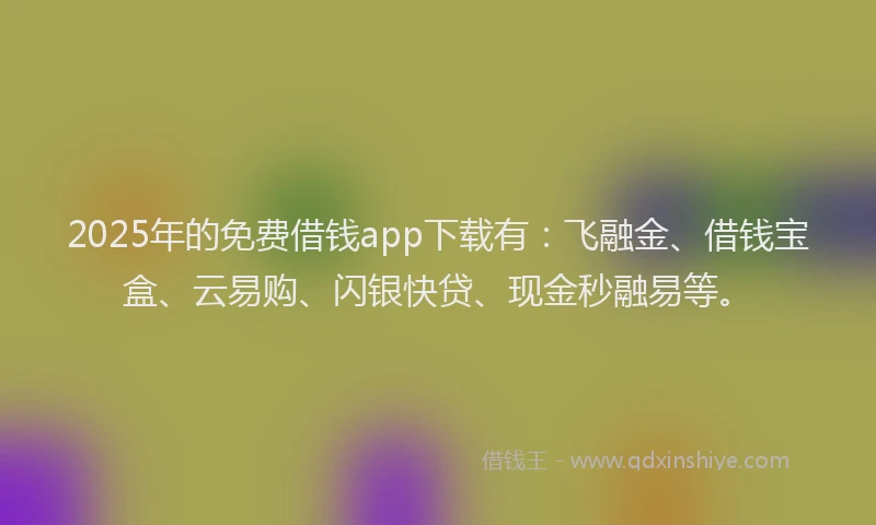 2025年的免费借钱app下载有：飞融金、借钱宝盒、云易购、闪银快贷、现金秒融易等。