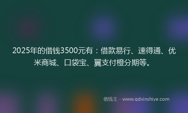 2025年的借钱3500元有：借款易行、速得通、优米商城、口袋宝、翼支付橙分期等。
