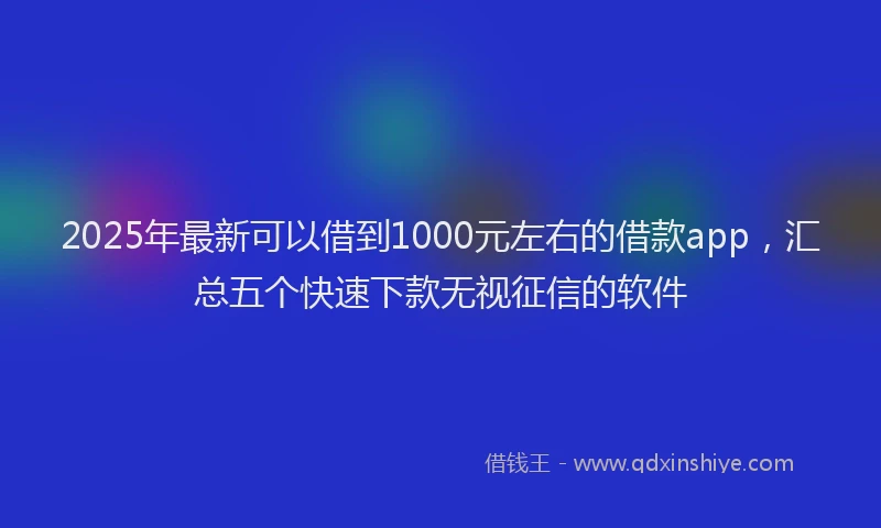 2025年最新可以借到1000元左右的借款app，汇总五个快速下款无视征信的软件