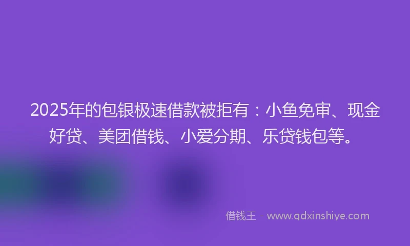 2025年的包银极速借款被拒有：小鱼免审、现金好贷、美团借钱、小爱分期、乐贷钱包等。