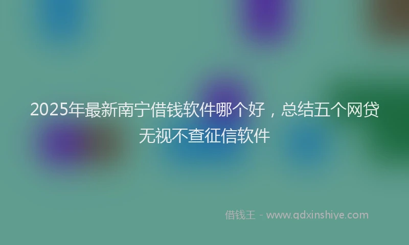 2025年最新南宁借钱软件哪个好，总结五个网贷无视不查征信软件