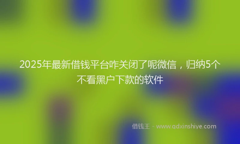 2025年最新借钱平台咋关闭了呢微信，归纳5个不看黑户下款的软件