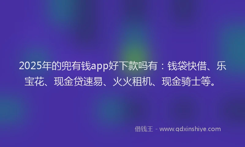 2025年的兜有钱app好下款吗有：钱袋快借、乐宝花、现金贷速易、火火租机、现金骑士等。