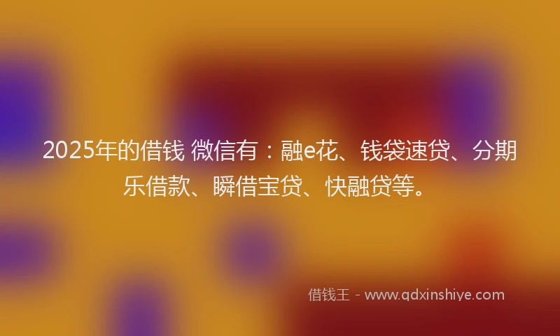 2025年的借钱 微信有：融e花、钱袋速贷、分期乐借款、瞬借宝贷、快融贷等。