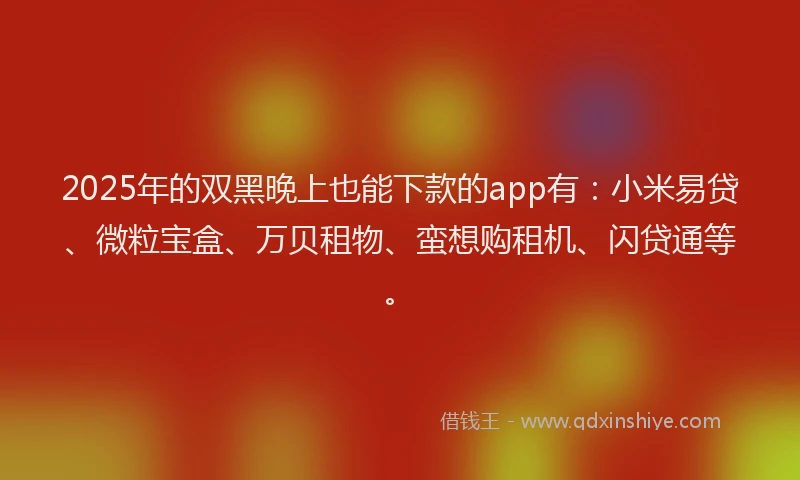 2025年的双黑晚上也能下款的app有：小米易贷、微粒宝盒、万贝租物、蛮想购租机、闪贷通等。