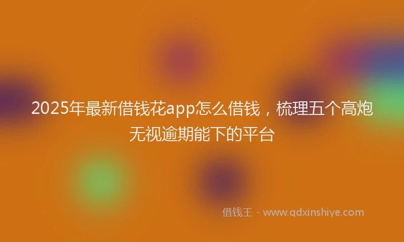 2025年最新借钱花app怎么借钱，梳理五个高炮无视逾期能下的平台