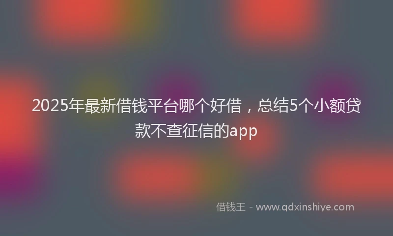 2025年最新借钱平台哪个好借，总结5个小额贷款不查征信的app