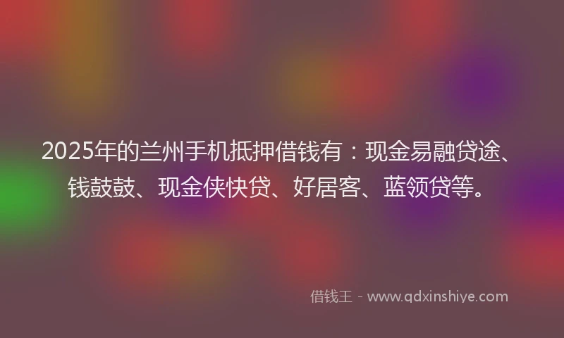2025年的兰州手机抵押借钱有：现金易融贷途、钱鼓鼓、现金侠快贷、好居客、蓝领贷等。