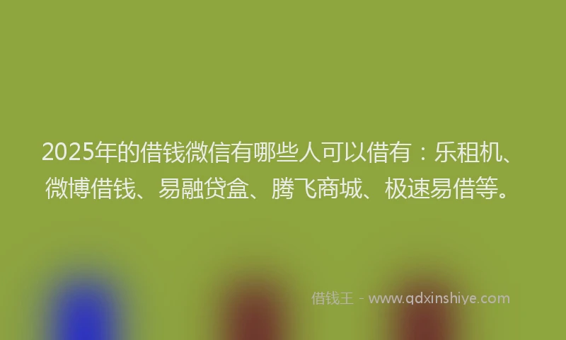 2025年的借钱微信有哪些人可以借有：乐租机、微博借钱、易融贷盒、腾飞商城、极速易借等。
