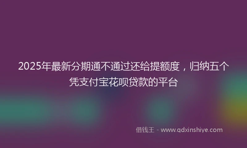 2025年最新分期通不通过还给提额度，归纳五个凭支付宝花呗贷款的平台