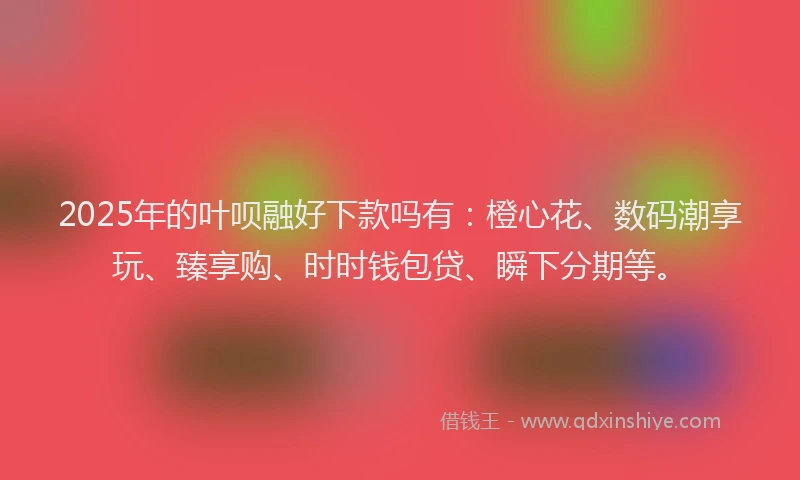 2025年的叶呗融好下款吗有：橙心花、数码潮享玩、臻享购、时时钱包贷、瞬下分期等。