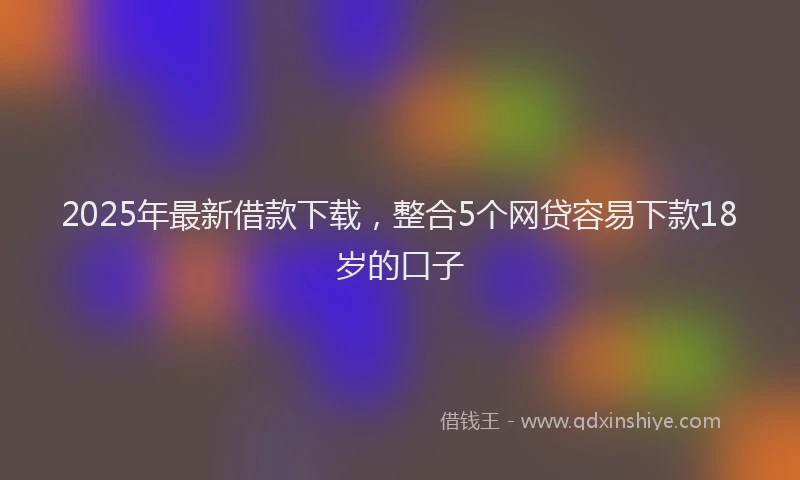 2025年最新借款下载，整合5个网贷容易下款18岁的口子