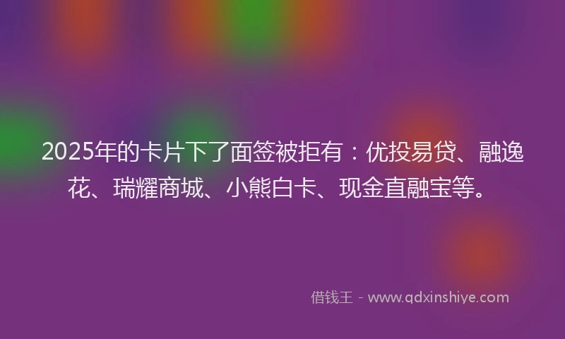 2025年的卡片下了面签被拒有：优投易贷、融逸花、瑞耀商城、小熊白卡、现金直融宝等。