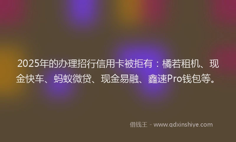 2025年的办理招行信用卡被拒有：橘若租机、现金快车、蚂蚁微贷、现金易融、鑫速Pro钱包等。