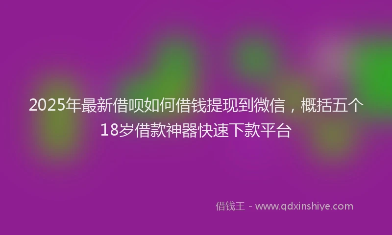 2025年最新借呗如何借钱提现到微信，概括五个18岁借款神器快速下款平台