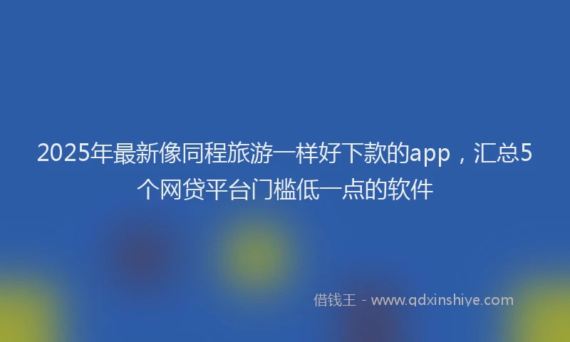 2025年最新像同程旅游一样好下款的app，汇总5个网贷平台门槛低一点的软件