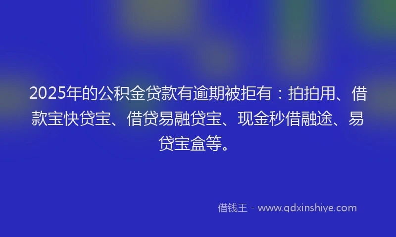 2025年的公积金贷款有逾期被拒有：拍拍用、借款宝快贷宝、借贷易融贷宝、现金秒借融途、易贷宝盒等。