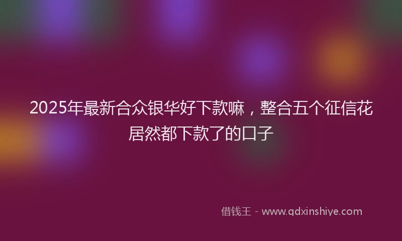 2025年最新合众银华好下款嘛，整合五个征信花居然都下款了的口子