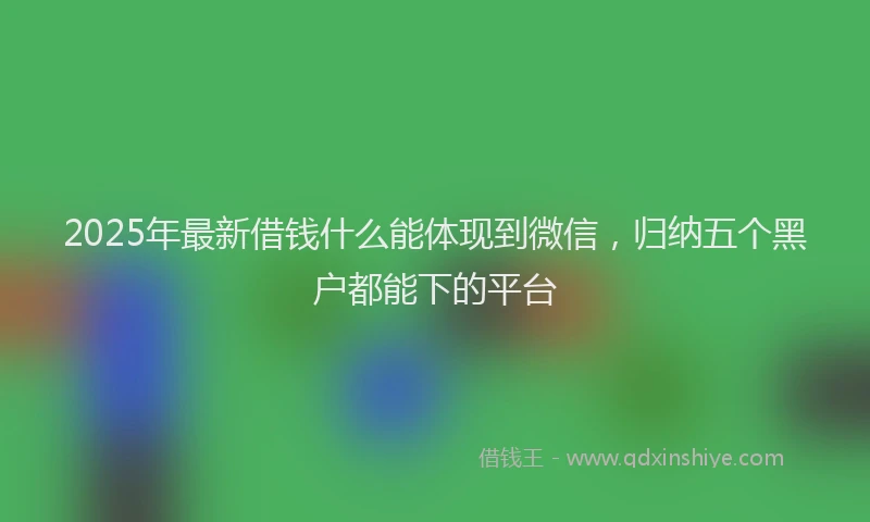 2025年最新借钱什么能体现到微信，归纳五个黑户都能下的平台