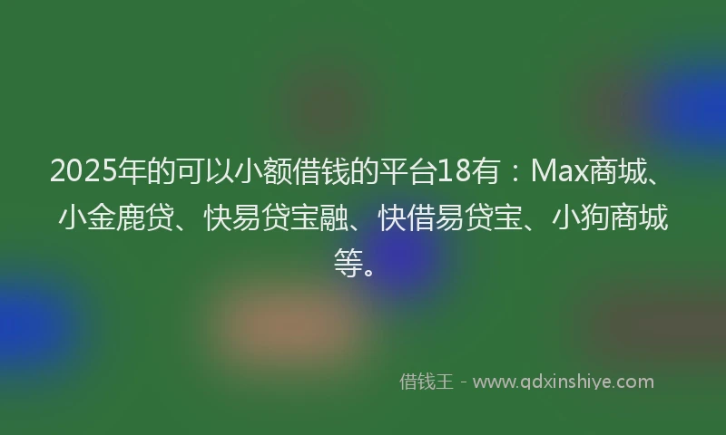2025年的可以小额借钱的平台18有：Max商城、小金鹿贷、快易贷宝融、快借易贷宝、小狗商城等。
