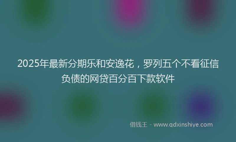 2025年最新分期乐和安逸花，罗列五个不看征信负债的网贷百分百下款软件