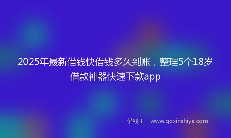 2025年最新借钱快借钱多久到账，整理5个18岁借款神器快速下款app