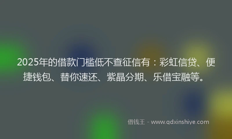 2025年的借款门槛低不查征信有：彩虹信贷、便捷钱包、替你速还、紫晶分期、乐借宝融等。