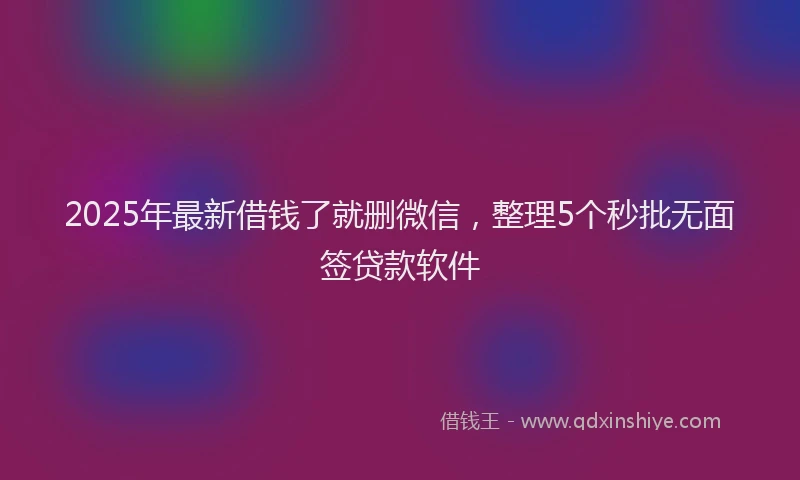2025年最新借钱了就删微信，整理5个秒批无面签贷款软件