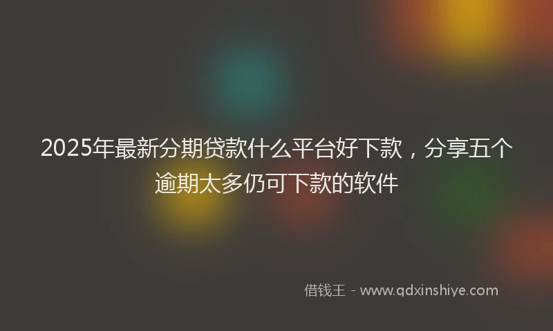 2025年最新分期贷款什么平台好下款，分享五个逾期太多仍可下款的软件