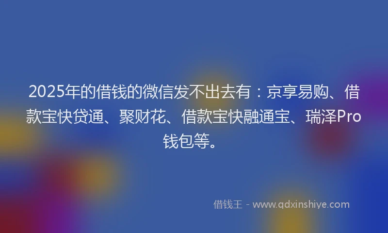 2025年的借钱的微信发不出去有：京享易购、借款宝快贷通、聚财花、借款宝快融通宝、瑞泽Pro钱包等。