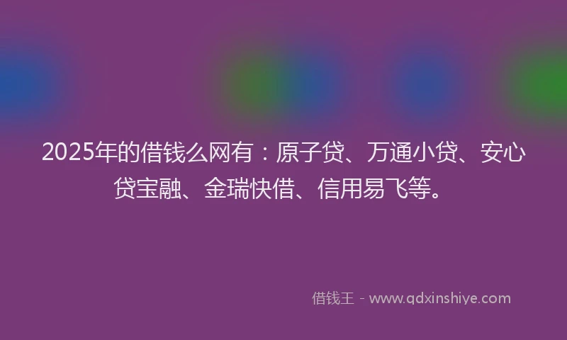 2025年的借钱么网有：原子贷、万通小贷、安心贷宝融、金瑞快借、信用易飞等。