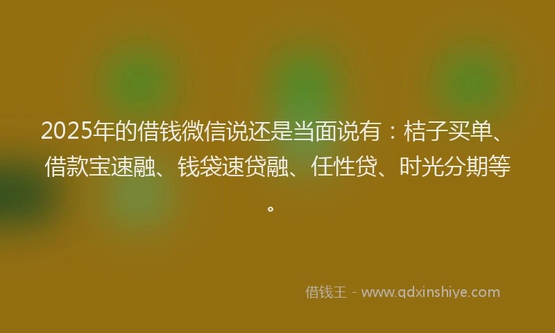 2025年的借钱微信说还是当面说有：桔子买单、借款宝速融、钱袋速贷融、任性贷、时光分期等。
