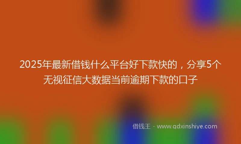 2025年最新借钱什么平台好下款快的，分享5个无视征信大数据当前逾期下款的口子