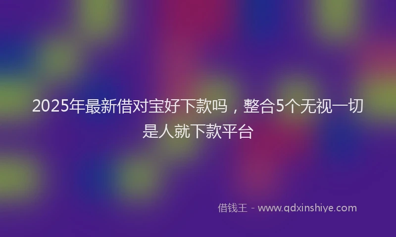 2025年最新借对宝好下款吗，整合5个无视一切是人就下款平台