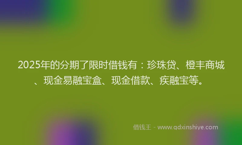 2025年的分期了限时借钱有：珍珠贷、橙丰商城、现金易融宝盒、现金借款、疾融宝等。
