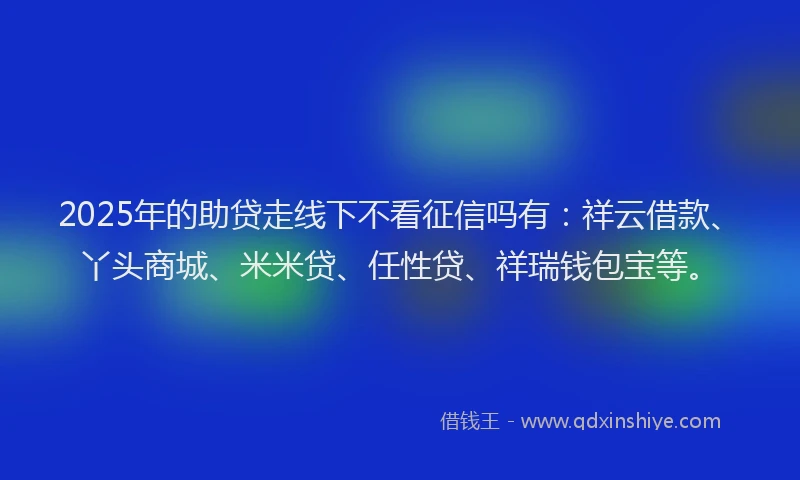 2025年的助贷走线下不看征信吗有：祥云借款、丫头商城、米米贷、任性贷、祥瑞钱包宝等。