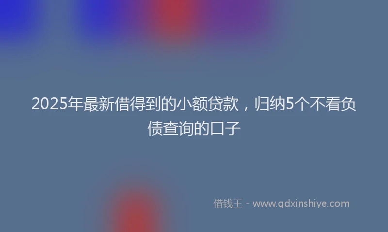 2025年最新借得到的小额贷款，归纳5个不看负债查询的口子