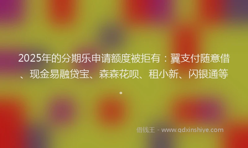 2025年的分期乐申请额度被拒有：翼支付随意借、现金易融贷宝、森森花呗、租小新、闪银通等。