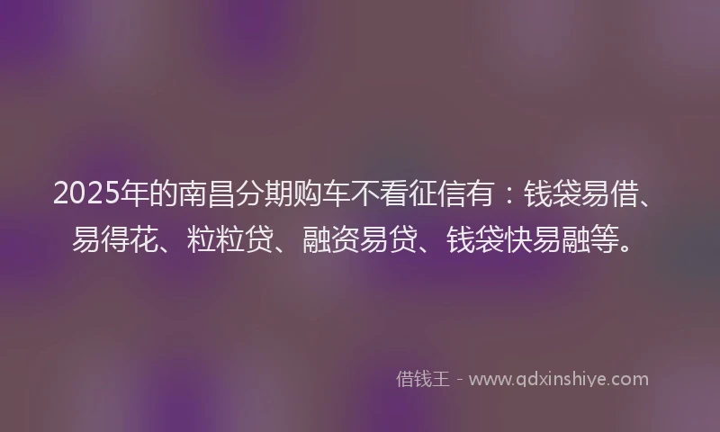 2025年的南昌分期购车不看征信有：钱袋易借、易得花、粒粒贷、融资易贷、钱袋快易融等。