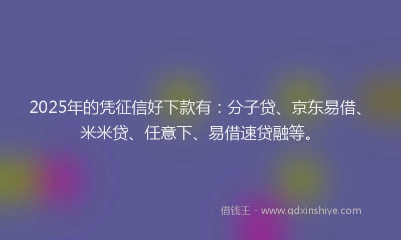 2025年的凭征信好下款有：分子贷、京东易借、米米贷、任意下、易借速贷融等。