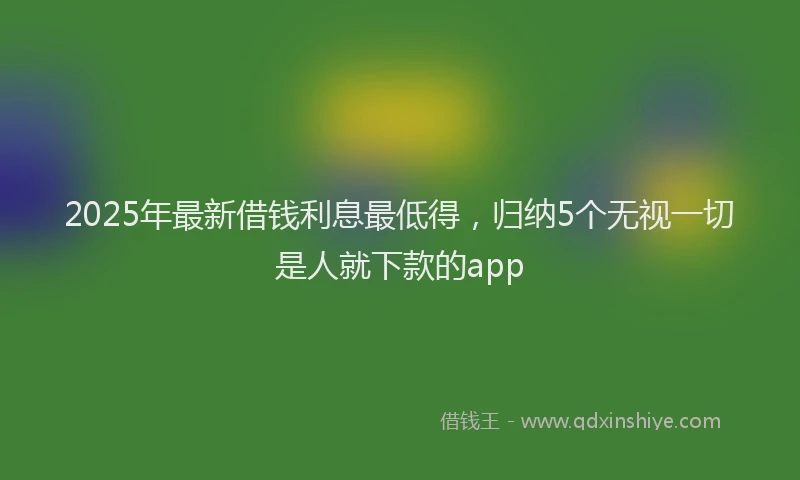 2025年最新借钱利息最低得，归纳5个无视一切是人就下款的app