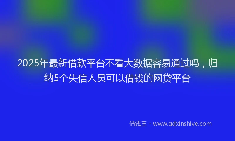 2025年最新借款平台不看大数据容易通过吗，归纳5个失信人员可以借钱的网贷平台
