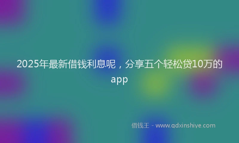 2025年最新借钱利息呢，分享五个轻松贷10万的app