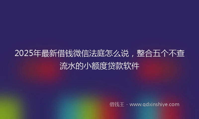 2025年最新借钱微信法庭怎么说，整合五个不查流水的小额度贷款软件