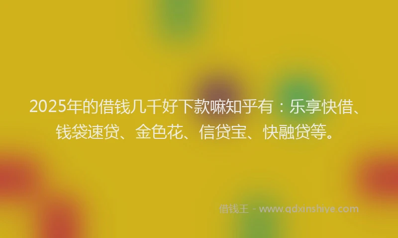 2025年的借钱几千好下款嘛知乎有：乐享快借、钱袋速贷、金色花、信贷宝、快融贷等。