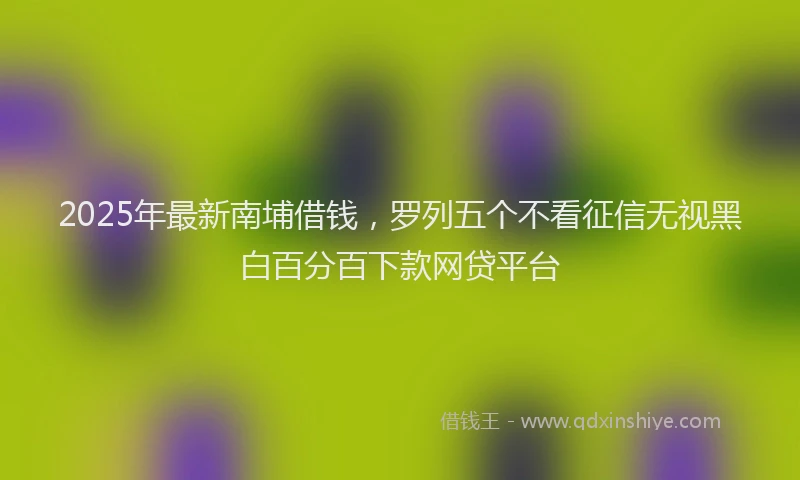 2025年最新南埔借钱，罗列五个不看征信无视黑白百分百下款网贷平台