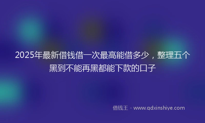 2025年最新借钱借一次最高能借多少，整理五个黑到不能再黑都能下款的口子