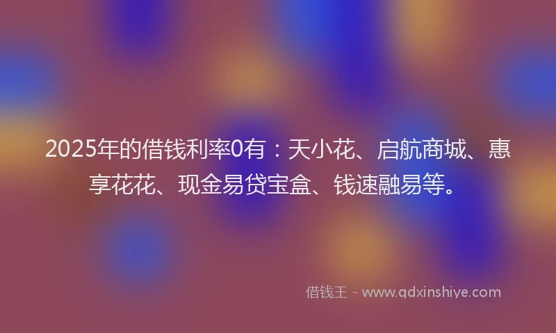 2025年的借钱利率0有：天小花、启航商城、惠享花花、现金易贷宝盒、钱速融易等。