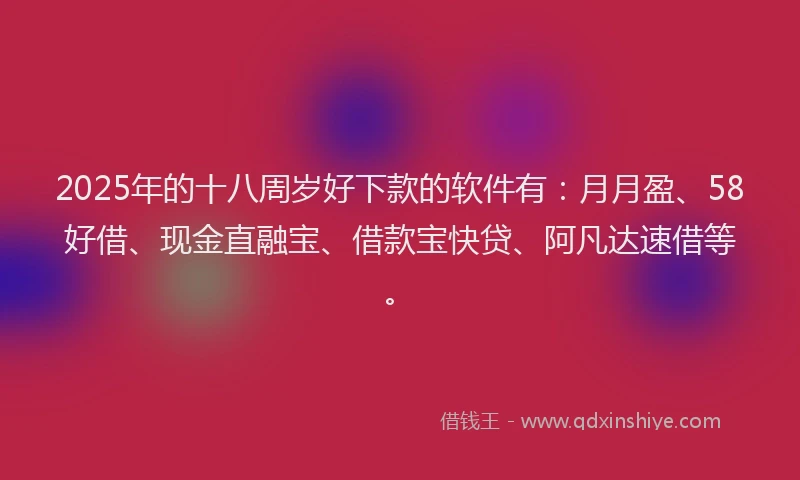 2025年的十八周岁好下款的软件有：月月盈、58好借、现金直融宝、借款宝快贷、阿凡达速借等。
