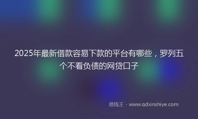 2025年最新借款容易下款的平台有哪些，罗列五个不看负债的网贷口子